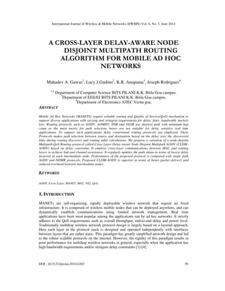 International Journal of Wireless & Mobile Networks (IJWMN) Vol. 6, No. 3, June 2014
DOI : 10.5121/ijwmn.2014.6303 39
A CROSS-LAYER DELAY-AWARE NODE
DISJOINT MULTIPATH ROUTING
ALGORITHM FOR MOBILE AD HOC
NETWORKS
Mahadev A. Gawas1
, Lucy J.Gudino2
, K.R. Anupama3
, Joseph Rodrigues4
1,2
Department of Computer Science BITS PILANI K.K. Birla Goa campus.
3
Department of EEE/EI BITS PILANI K.K. Birla Goa campus.
4
Department of Electronics ATEC Verna goa.
ABSTRACT
Mobile Ad Hoc Networks (MANETS) require reliable routing and Quality of Service(QoS) mechanism to
support diverse applications with varying and stringent requirements for delay, jitter, bandwidth, packets
loss. Routing protocols such as AODV, AOMDV, DSR and OLSR use shortest path with minimum hop
count as the main metric for path selection, hence are not suitable for delay sensitive real time
applications. To support such applications delay constrained routing protocols are employed. These
Protocols makes path selection between source and destination based on the delay over the discovered
links during routing discovery and routing table calculations. We propose a variation of a node-disjoint
Multipath QoS Routing protocol called Cross Layer Delay aware Node Disjoint Multipath AODV (CLDM-
AODV) based on delay constraint. It employs cross-layer communications between MAC and routing
layers to achieve link and channel-awareness. It regularly updates the path status in terms of lowest delay
incurred at each intermediate node. Performance of the proposed protocol is compared with single path
AODV and NDMR protocols. Proposed CLDM-AODV is superior in terms of better packet delivery and
reduced overhead between intermediate nodes.
KEYWORDS
AODV, Cross Layer, MANET, MAC, NS2, QoS.
1. INTRODUCTION
MANETs are self-organizing, rapidly deployable wireless network that require no fixed
infrastructure. It is composed of wireless mobile nodes that can be deployed anywhere, and can
dynamically establish communications using limited network management. Real time
applications have been most popular among the applications run by ad hoc networks. It strictly
adheres to the QoS requirements such as overall throughput, end-to-end delay and power level.
Traditionally multihop wireless network protocol design is largely based on a layered approach.
Here each layer in the protocol stack is designed and operated independently with interfaces
between layers that are rather static. This paradigm has greatly simplified network design and led
to the robust scalable protocols on the internet. However, the rigidity of this paradigm results in
poor performance for multihop wireless networks in general, especially when the application has
high bandwidth requirements and/or stringent delay constraints [1]-[4].
 