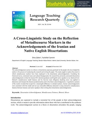 dinazakeri.dz@gmail.com
Language Teaching
Research Quarterly
2021, Vol. 26, 52–64
A Cross-Linguistic Study on the Reflection
of Metadiscourse Markers in the
Acknowledgements of the Iranian and
Native English Dissertations
Dina Zakeri*
, Fazlollah Samimi
Department of English Language Teaching, Bandar Abbas Branch, Islamic Azad University, Bandar Abbas, Iran
Received 22 June 2021 Accepted 28 November 2021
Abstract
The acknowledgement section in a thesis or dissertation expresses gratitude for the people who have helped the
author in the process of conducting the research and writing the paper. The study sought to explore the extent to
which metadiscourse markers have been employed in the dissertation acknowledgements. Excluding the
rhetorical moves, emotional tones and cultural backgrounds, the research has primarily contrasted dissertation
acknowledgements written by Iranian EFL doctoral graduates and English native speakers at an identical level.
Hyland’s metadiscourse model features and his four-tier main obligatory thanking move was applied to
determine and interpret the features predominantly used in the thesis acknowledgements. A qualitative analysis
of the results revealed that except for a meaningful difference in attitude markers, Iranian acknowledgements
were consistent with the model and not any noticeable difference detected in using interactive metadiscourse
features between Iranians and native speakers when writing their dissertation acknowledgements.
Keywords: Dissertation Acknowledgement, Metadiscourse Features, Rhetoric Moves
Introduction
Dissertations are expected to include a torrential list of the people in their acknowledgement
section, which is meant to provide information about those who have contributed to the academic
work. The acknowledgement section in a thesis or dissertation articulates the people, ranging
doi:10.32038/ltrq.2021.26.04
 