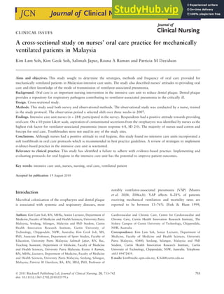 CLINICAL ISSUES
A cross-sectional study on nurses’ oral care practice for mechanically
ventilated patients in Malaysia
Kim Lam Soh, Kim Geok Soh, Salimah Japar, Rosna A Raman and Patricia M Davidson
Aims and objectives. This study sought to determine the strategies, methods and frequency of oral care provided for
mechanically ventilated patients in Malaysian intensive care units. The study also described nurses’ attitudes to providing oral
care and their knowledge of the mode of transmission of ventilator-associated pneumonia.
Background. Oral care is an important nursing intervention in the intensive care unit to reduce dental plaque. Dental plaque
provides a repository for respiratory pathogens contributing to ventilator-associated pneumonia in the critically ill.
Design. Cross-sectional study.
Methods. This study used both survey and observational methods. The observational study was conducted by a nurse, trained
in the study protocol. The observation period a selected shift over three weeks in 2007.
Findings. Intensive care unit nurses (n = 284) participated in the survey. Respondents had a positive attitude towards providing
oral care. On a 10-point Likert scale, aspiration of contaminated secretions from the oropharynx was identified by nurses as the
highest risk factor for ventilator-associated pneumonia (mean response 6Æ8, SD 2Æ0). The majority of nurses used cotton and
forceps for oral care. Toothbrushes were not used in any of the study sites.
Conclusions. Although nurses had a positive attitude to oral hygiene, this study found no intensive care units incorporated a
soft toothbrush in oral care protocols which is recommended in best practice guidelines. A review of strategies to implement
evidence-based practice in the intensive care unit is warranted.
Relevance to clinical practice. This study has identified a failure to adhere with evidence-based practice. Implementing and
evaluating protocols for oral hygiene in the intensive care unit has the potential to improve patient outcomes.
Key words: intensive care unit, nurses, nursing, oral care, ventilated patient
Accepted for publication: 19 August 2010
Introduction
Microbial colonisation of the oropharynx and dental plaque
is associated with systemic and respiratory diseases, most
notably ventilator-associated pneumonia (VAP) (Munro
et al. 2004, 2006a,b). VAP affects 8–28% of patients
receiving mechanical ventilation and mortality rates are
reported to be between 13–76% (Fink & Hunt 1999,
Authors: Kim Lam Soh, RN, MHSc, Senior Lecturer, Department of
Medicine, Faculty of Medicine and Health Sciences, University Putra
Malaysia, Serdang, Selangor, Malaysia and PhD Student, Curtin
Health Innovation Research Institute, Curtin University of
Technology, Chippendale, NSW, Australia; Kim Geok Soh, MS,
PhD, Associate Professor, Department of Sport Studies, Faculty of
Education, University Putra Malaysia; Salimah Japar, RN, Bac,
Teaching Assistant, Department of Medicine, Faculty of Medicine
and Health Sciences, University Putra Malaysia; Rosna A Raman,
RN, MHSc, Lecturer, Department of Medicine, Faculty of Medicine
and Health Sciences, University Putra Malaysia, Serdang, Selangor,
Malaysia; Patricia M Davidson, BA, RN, MEd, PhD, Professor of
Cardiovascular and Chronic Care, Centre for Cardiovascular and
Chronic Care, Curtin Health Innovation Research Institute, The
Sydney Campus of Curtin University of Technology, Chippendale,
NSW, Australia
Correspondence: Kim Lam Soh, Senior Lecturer, Department of
Medicine, Faculty of Medicine and Health Sciences, University
Putra Malaysia, 43400, Serdang, Selangor, Malaysia and PhD
Student, Curtin Health Innovation Research Institute, Curtin
University of Technology, Chippendale, NSW, Australia. Telephone:
+603 89472439.
E-mails: kim@medic.upm.edu.my, K.Soh@curtin.edu.au
Ó 2011 Blackwell Publishing Ltd, Journal of Clinical Nursing, 20, 733–742 733
doi: 10.1111/j.1365-2702.2010.03579.x
 
