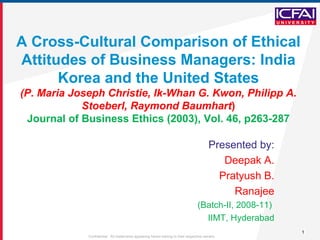 A Cross-Cultural Comparison of Ethical Attitudes of Business Managers: India Korea and the United States (P. Maria Joseph Christie, Ik-Whan G. Kwon, Philipp A. Stoeberl, Raymond Baumhart ) Journal of Business Ethics (2003), Vol. 46, p263-287 Presented by: Deepak A. Pratyush B. Ranajee (Batch-II, 2008-11)  IIMT, Hyderabad 