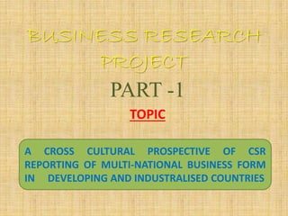 BUSINESS RESEARCH
PROJECT
PART -1
TOPIC
A CROSS CULTURAL PROSPECTIVE OF CSR
REPORTING OF MULTI-NATIONAL BUSINESS FORM
IN DEVELOPING AND INDUSTRALISED COUNTRIES
 