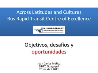 Across Latitudes and CulturesBus Rapid Transit Centre of Excellence Objetivos,desafíos y oportunidades Juan Carlos MuñozSIBRT, Guayaquil  26 de abril 2011 