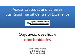 Across Latitudes and Cultures
Bus Rapid Transit Centre of Excellence



       Objetivos, desafíos y
         oportunidades
             Juan Carlos Muñoz
              SIBRT, Guayaquil
              26 de abril 2011
 