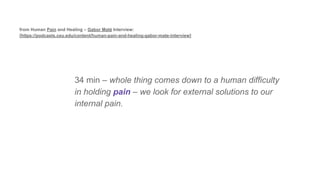 34 min – whole thing comes down to a human difficulty
in holding pain – we look for external solutions to our
internal pain.
from Human Pain and Healing – Gabor Maté Interview:
[https://podcasts.ceu.edu/content/human-pain-and-healing-gabor-mate-interview]
 