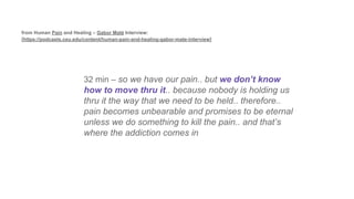32 min – so we have our pain.. but we don’t know
how to move thru it.. because nobody is holding us
thru it the way that we need to be held.. therefore..
pain becomes unbearable and promises to be eternal
unless we do something to kill the pain.. and that’s
where the addiction comes in
from Human Pain and Healing – Gabor Maté Interview:
[https://podcasts.ceu.edu/content/human-pain-and-healing-gabor-mate-interview]
 
