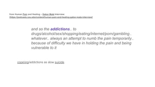 and so the addictions.. to
drugs/alcohol/sex/shopping/eating/internet/porn/gambling..
whatever.. always an attempt to numb the pain temporarily..
because of difficulty we have in holding the pain and being
vulnerable to it
copeing/addictions as slow suicide
from Human Pain and Healing – Gabor Maté Interview:
[https://podcasts.ceu.edu/content/human-pain-and-healing-gabor-mate-interview]
 