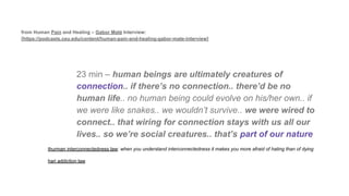 from Human Pain and Healing – Gabor Maté Interview:
[https://podcasts.ceu.edu/content/human-pain-and-healing-gabor-mate-interview]
23 min – human beings are ultimately creatures of
connection.. if there’s no connection.. there’d be no
human life.. no human being could evolve on his/her own.. if
we were like snakes.. we wouldn’t survive.. we were wired to
connect.. that wiring for connection stays with us all our
lives.. so we’re social creatures.. that’s part of our nature
thurman interconnectedness law: when you understand interconnectedness it makes you more afraid of hating than of dying
hari addiction law
 