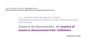 from Human Pain and Healing – Gabor Maté Interview:
[https://podcasts.ceu.edu/content/human-pain-and-healing-gabor-mate-interview]
22 min – and fundamentally what happens is.. whatever
diminishes/denies/subverts our need for connection is going to lead to some
kind of pathology..
trauma is the disconnection.. the essence of
trauma is disconnection from *self/others..
*maté basic needs
 