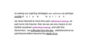 so seeing our copeing strategies (aka: addictions) as perhaps
suicide in s l o w m o t i o n
we never learned to move thru pain (attachment missing), so
pain turns into trauma. then we we use any means to not
be/feel ourselves (authenticity missing), and with this
disconnect.. we suffocate from the day.. addictions/et-al as
pain/trauma-killers become the death of us
 