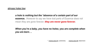 almaas holes law:
a hole is nothing but the *absence of a certain part of our
essence. .However to say we have lost parts of Essence does not
mean they are gone forever; they are never gone forever.
When you’re a baby, you have no holes; you are complete when
you are born. ..
*..missing piece #1: authenticity .. missing piece #2: attachment
 