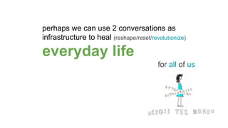 perhaps we can use 2 conversations as
infrastructure to heal (reshape/reset/revolutionize)
everyday life
for all of us
 