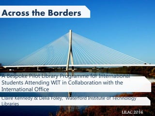 A Bespoke Pilot Library Programme for International
Students Attending WIT in Collaboration with the
International Office
Across the Borders
Claire Kennedy & Delia Foley, Waterford Institute of Technology
Libraries
LILAC 2016
 