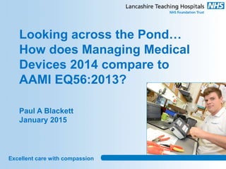 Excellent care with compassion
Looking across the Pond…
How does Managing Medical
Devices 2014 compare to
AAMI EQ56:2013?
Paul A Blackett
January 2015
 