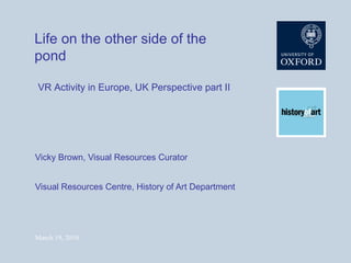 Life on the other side of the pond Vicky Brown, Visual Resources Curator Visual Resources Centre, History of Art Department VR Activity in Europe, UK Perspective part II 