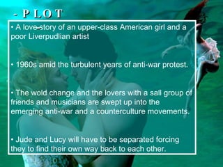 A love story of  an upper-class American girl and a poor Liverpudlian artist  1960s amid the turbulent years of anti-war protest. The wold change and the lovers with a sall group of friends and musicians are swept up into the emerging anti-war and a counterculture movements.  Jude and Lucy will have to be separated forcing they to find their own way back to each other.   -  PLOT - 
