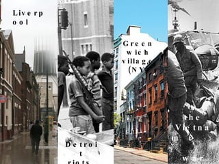 Liverpool Greenwich village (NY) Detroit riots , the Vietnam  war 