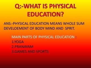 ANS:-PHYSICAL EDUCATION MEANS WHOLE SUM
DEVELOEMENT OF BODY MIND AND SPRIT.
MAIN PARTS OF PHYSICAL EDUCATION :
1.YOGA
2.PRANAYAM
3.GAMES AND SPORTS
 