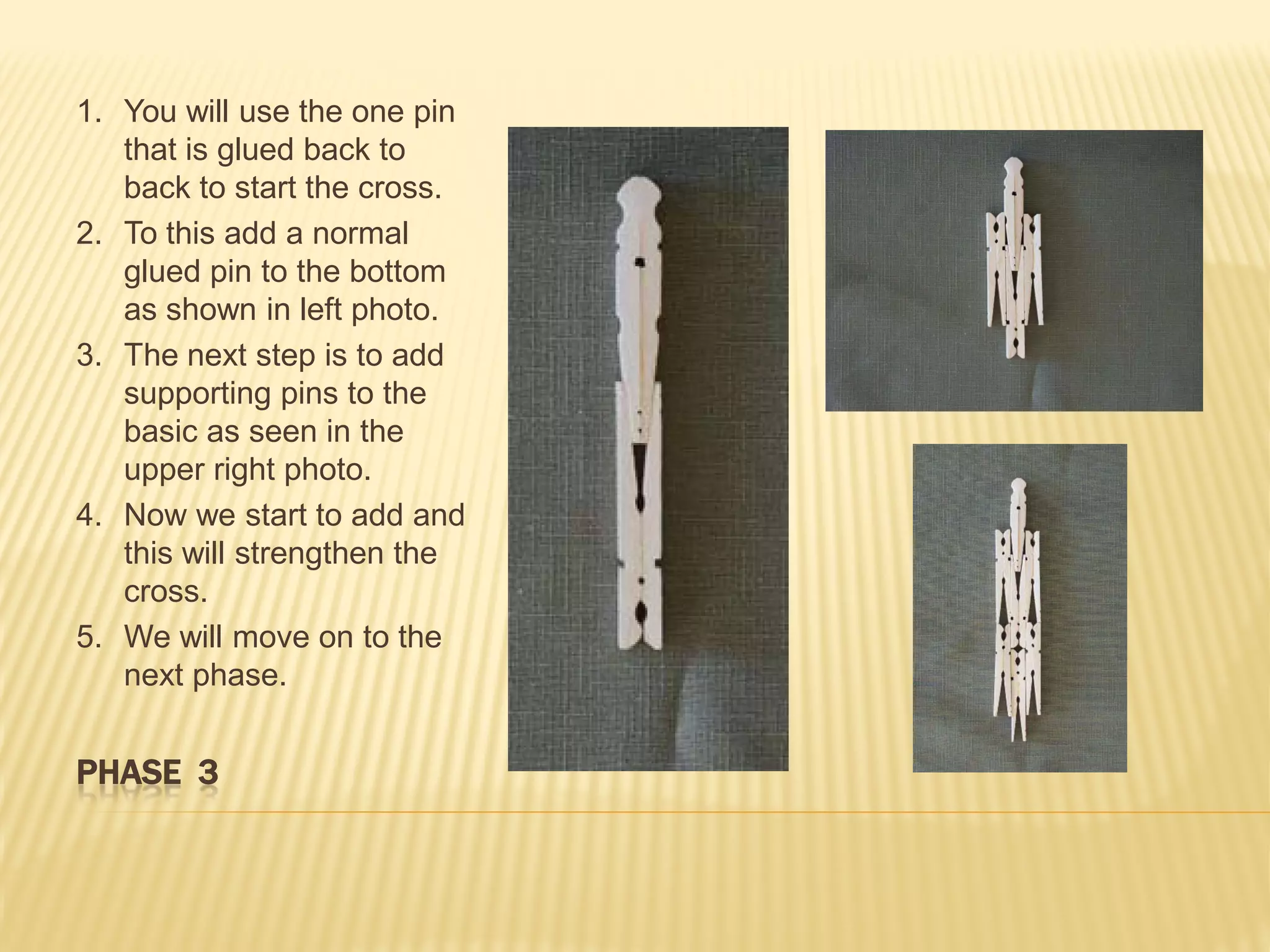 1. You will use the one pin
   that is glued back to
   back to start the cross.
2. To this add a normal
   glued pin to the bottom
   as shown in left photo.
3. The next step is to add
   supporting pins to the
   basic as seen in the
   upper right photo.
4. Now we start to add and
   this will strengthen the
   cross.
5. We will move on to the
   next phase.


PHASE 3
 