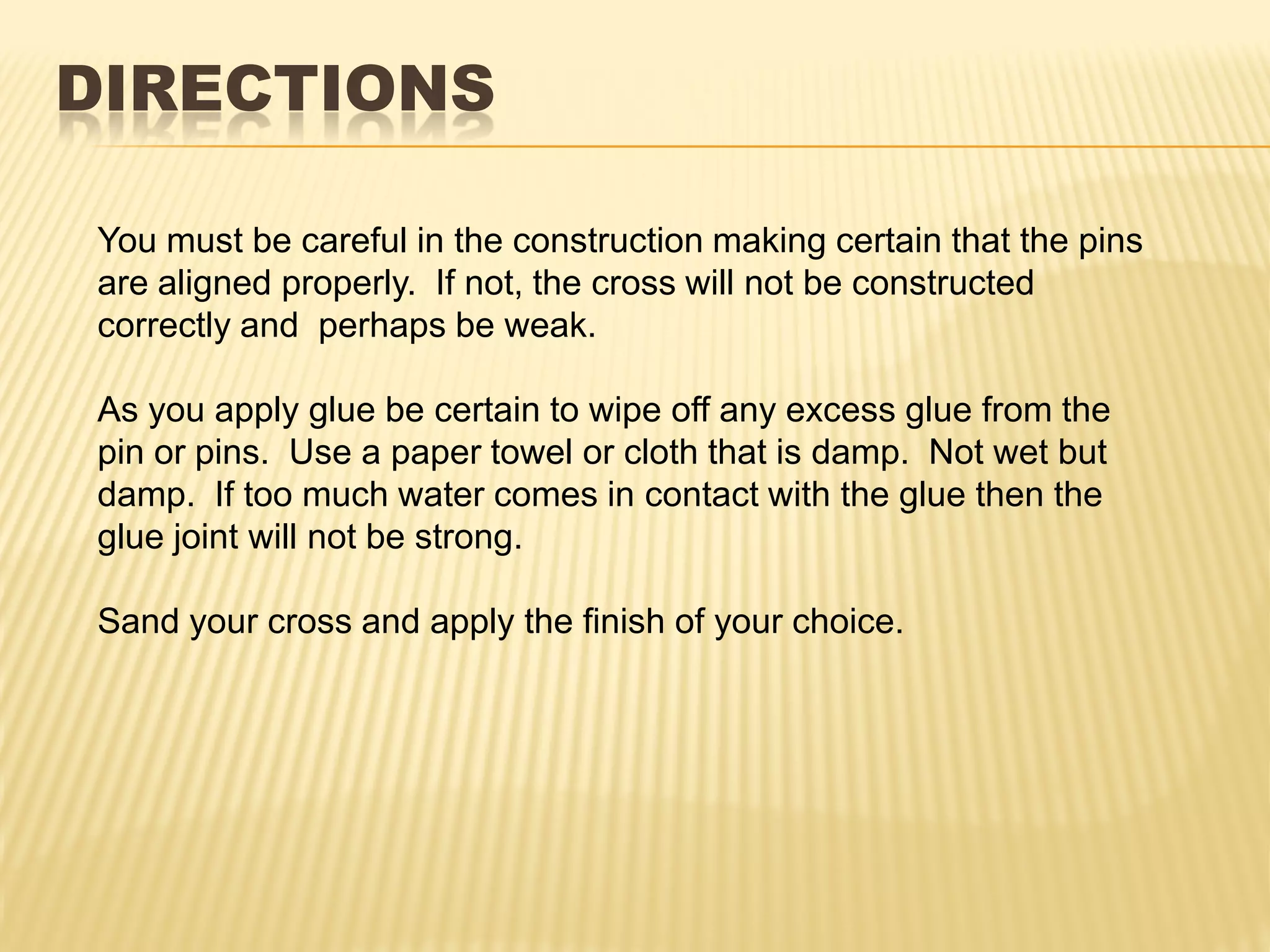 DIRECTIONS

You must be careful in the construction making certain that the pins
are aligned properly. If not, the cross will not be constructed
correctly and perhaps be weak.

As you apply glue be certain to wipe off any excess glue from the
pin or pins. Use a paper towel or cloth that is damp. Not wet but
damp. If too much water comes in contact with the glue then the
glue joint will not be strong.

Sand your cross and apply the finish of your choice.
 
