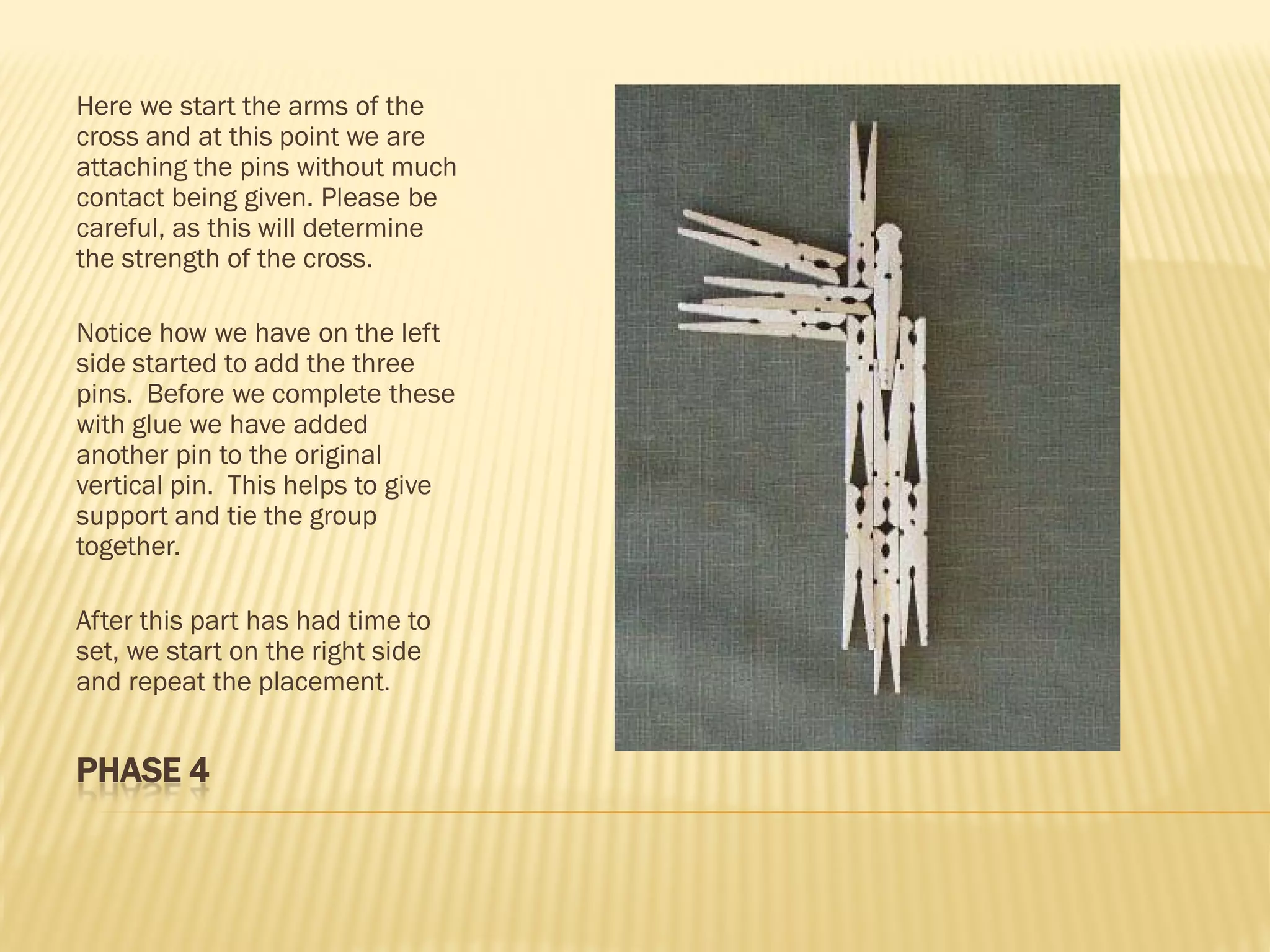 Here we start the arms of the
cross and at this point we are
attaching the pins without much
contact being given. Please be
careful, as this will determine
the strength of the cross.

Notice how we have on the left
side started to add the three
pins. Before we complete these
with glue we have added
another pin to the original
vertical pin. This helps to give
support and tie the group
together.

After this part has had time to
set, we start on the right side
and repeat the placement.


PHASE 4
 