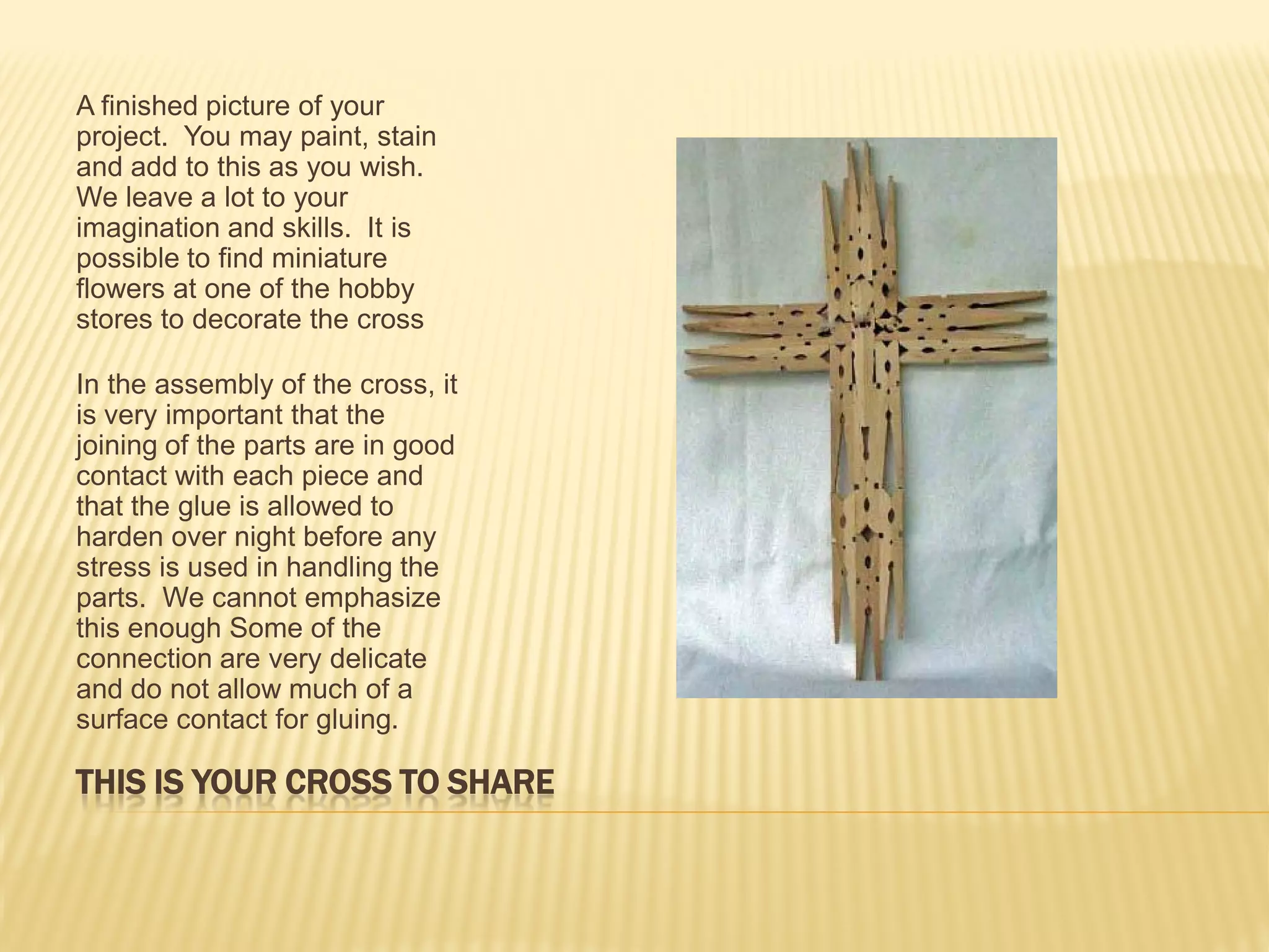 A finished picture of your
project. You may paint, stain
and add to this as you wish.
We leave a lot to your
imagination and skills. It is
possible to find miniature
flowers at one of the hobby
stores to decorate the cross

In the assembly of the cross, it
is very important that the
joining of the parts are in good
contact with each piece and
that the glue is allowed to
harden over night before any
stress is used in handling the
parts. We cannot emphasize
this enough Some of the
connection are very delicate
and do not allow much of a
surface contact for gluing.

THIS IS YOUR CROSS TO SHARE
 