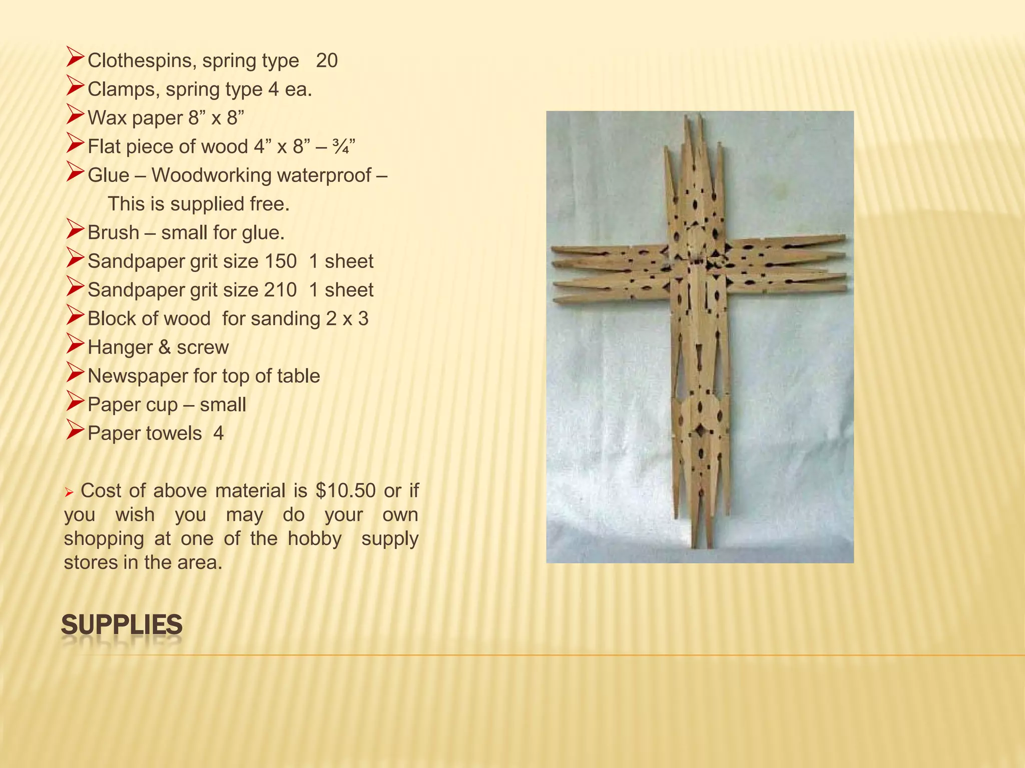 Clothespins, spring type 20
Clamps, spring type 4 ea.
Wax paper 8” x 8”
Flat piece of wood 4” x 8” – ¾”
Glue – Woodworking waterproof –
   This is supplied free.
Brush – small for glue.
Sandpaper grit size 150 1 sheet
Sandpaper grit size 210 1 sheet
Block of wood for sanding 2 x 3
Hanger & screw
Newspaper for top of table
Paper cup – small
Paper towels 4
 Cost of above material is $10.50 or if
you wish you may do your own
shopping at one of the hobby supply
stores in the area.


SUPPLIES
 