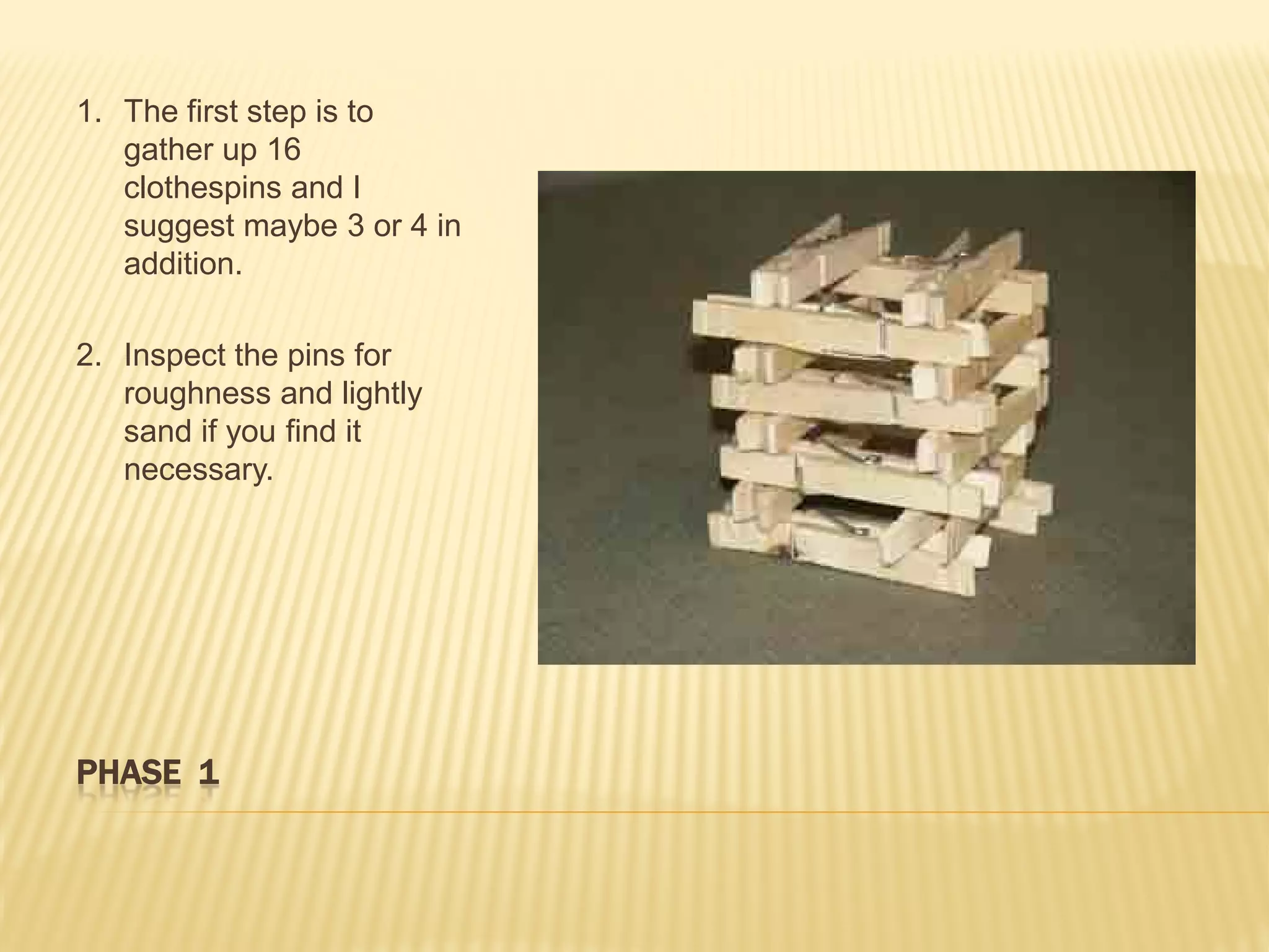 1. The first step is to
   gather up 16
   clothespins and I
   suggest maybe 3 or 4 in
   addition.

2. Inspect the pins for
   roughness and lightly
   sand if you find it
   necessary.




PHASE 1
 