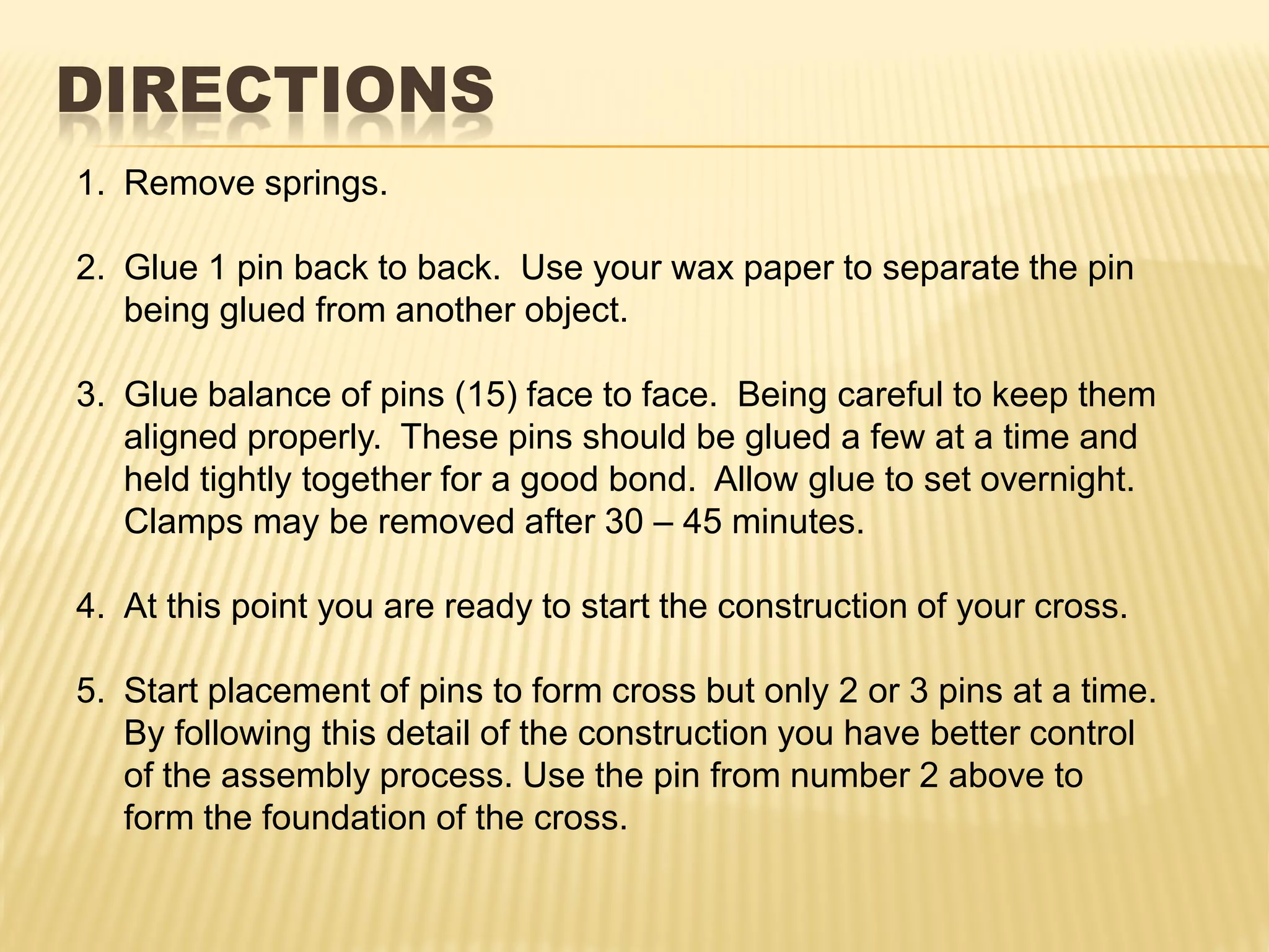 DIRECTIONS
1. Remove springs.

2. Glue 1 pin back to back. Use your wax paper to separate the pin
   being glued from another object.

3. Glue balance of pins (15) face to face. Being careful to keep them
   aligned properly. These pins should be glued a few at a time and
   held tightly together for a good bond. Allow glue to set overnight.
   Clamps may be removed after 30 – 45 minutes.

4. At this point you are ready to start the construction of your cross.

5. Start placement of pins to form cross but only 2 or 3 pins at a time.
   By following this detail of the construction you have better control
   of the assembly process. Use the pin from number 2 above to
   form the foundation of the cross.
 