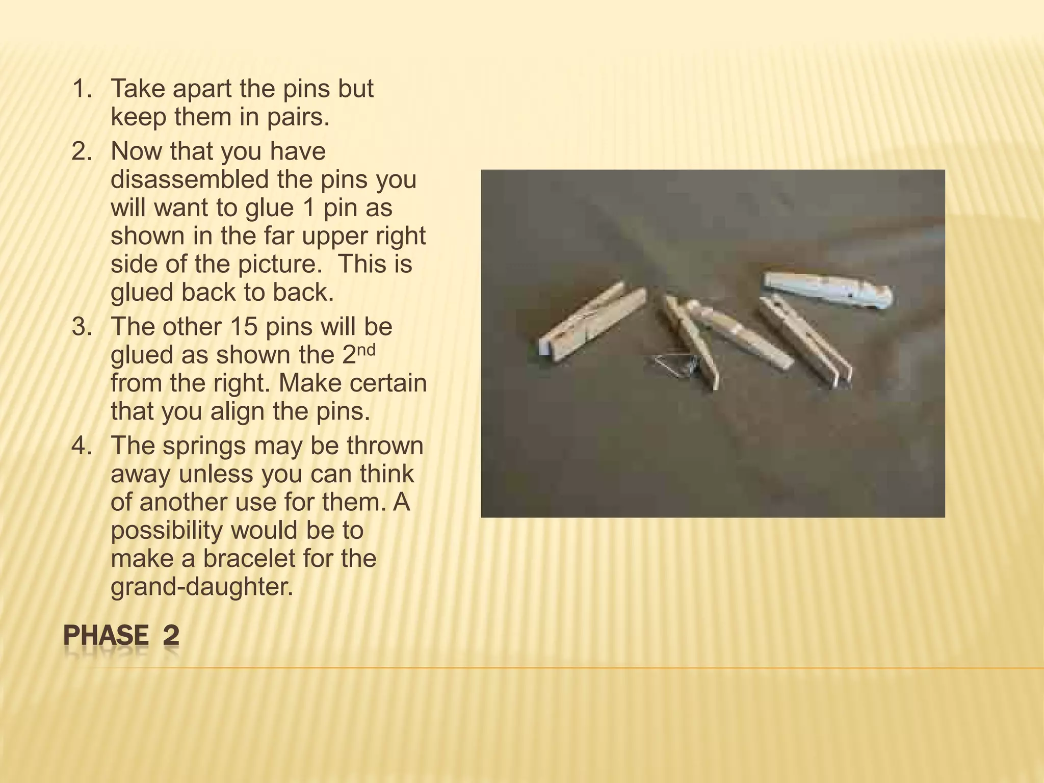 1. Take apart the pins but
   keep them in pairs.
2. Now that you have
   disassembled the pins you
   will want to glue 1 pin as
   shown in the far upper right
   side of the picture. This is
   glued back to back.
3. The other 15 pins will be
   glued as shown the 2nd
   from the right. Make certain
   that you align the pins.
4. The springs may be thrown
   away unless you can think
   of another use for them. A
   possibility would be to
   make a bracelet for the
   grand-daughter.
PHASE 2
 