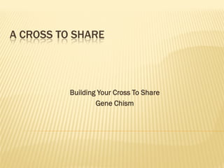 A CROSS TO SHARE




          Building Your Cross To Share
                  Gene Chism
 