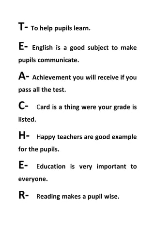 T- To help pupils learn.
E- English is a good subject to make
pupils communicate.
A- Achievement you will receive if you
pass all the test.
C- Card is a thing were your grade is
listed.
H- Happy teachers are good example
for the pupils.
E- Education is very important to
everyone.
R- Reading makes a pupil wise.
 