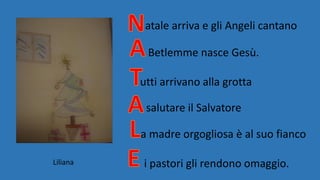 atale arriva e gli Angeli cantano
Betlemme nasce Gesù.
utti arrivano alla grotta
salutare il Salvatore
a madre orgogliosa è al suo fianco
i pastori gli rendono omaggio.Liliana
 