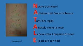 atale è arrivato!
Natale tutti fanno l’albero e
anti bei regali.
Natale viene la neve,
a neve crea il pupazzo di neve
la gioia è con noi!Francesco C.
 