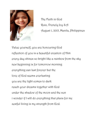 The Faith in God
Ruiz, Vrenely Joy S.A
August 1, 2015, Manila, Philippines
Value yourself, you are honouring God
reflection of you is a beautiful creation of Him
every day shines so bright like a rainbow from the sky
new beginning is for tomorrow morning
everything can last forever but the
love of God seems everlasting
you are the light comes to dark
reach your dreams together with God
under the shadow of the moon and the sun
i wonder if I will do everything that plans for me
zestful living is my strength from God.
 