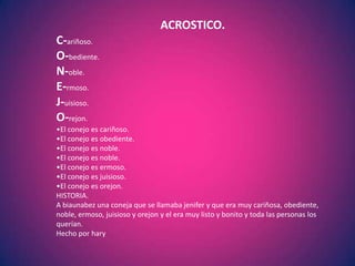 ACROSTICO.
C-ariñoso.
O-bediente.
N-oble.
E-rmoso.
J-uisioso.
O-rejon.
•El conejo es cariñoso.
•El conejo es obediente.
•El conejo es noble.
•El conejo es noble.
•El conejo es ermoso.
•El conejo es juisioso.
•El conejo es orejon.
HISTORIA.
A biaunabez una coneja que se llamaba jenifer y que era muy cariñosa, obediente,
noble, ermoso, juisioso y orejon y el era muy listo y bonito y toda las personas los
querían.
Hecho por hary
 