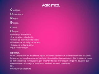 ACROSTICO.
C-ariñoso.
O-ovediente.
N-oble.
E-scapa.
J-aime.
O-rejon.
•Mi conejo es cariñoso.
•Ese conejo es obediente.
•Mi conejo es demasiado noble.
•El conejo de mi amigo se escapo.
•Mi conejo se llama Jaime.
•Que conejo orejon.

HISTORIA.
En mi cumpleaños mi abuela me regalo un conejo cariñoso un dia me conejo sde escapo lo
buscamos pero no lo encontramoasi que isimos avisos lo encontraron dice la persona como
se llamaba conejo Jaime gracias por encontrado eres muy orejon amigo me da gusto que
estes en casa y el conejo le enseñaron modales ahora es obediente.
FIN.
Hecho por josuepeñate
 