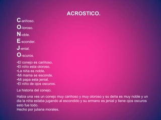 ACROSTICO.
C-ariñoso.
O-loroso.
N-oble.
E-sconder.
J-enial.
O-scuros.
•El conejo es cariñoso.
•El niño esta oloroso.
•La niña es noble.
•Mi mama se esconde.
•Mi papa esta jenial.
•El niño de ojos oscuros.
La historia del conejo.
Había una ves un conejo muy cariñoso y muy oloroso y su deña es muy noble y un
dia la niña estaba jugando al escondido y su ermano es jenial y tiene ojos oscuros
esto fue todo.
Hecho por juliana morales.
 