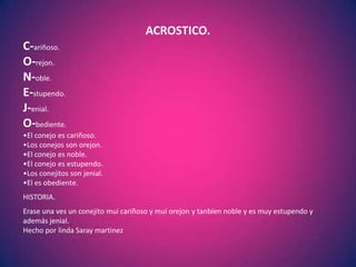 ACROSTICO.
C-ariñoso.
O-rejon.
N-oble.
E-stupendo.
J-enial.
O-bediente.
•El conejo es cariñoso.
•Los conejos son orejon.
•El conejo es noble.
•El conejo es estupendo.
•Los conejitos son jenial.
•El es obediente.
HISTORIA.
Erase una ves un conejito mui cariñoso y mui orejon y tanbien noble y es muy estupendo y
además jenial.
Hecho por linda Saray martinez
 