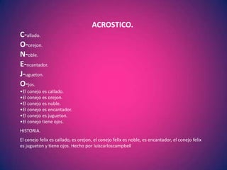 ACROSTICO.
C-allado.
O-orejon.
N-oble.
E-ncantador.
J-ugueton.
O-jos.
•El conejo es callado.
•El conejo es orejon.
•El conejo es noble.
•El conejo es encantador.
•El conejo es jugueton.
•El conejo tiene ojos.
HISTORIA.
El conejo felix es callado, es orejon, el conejo felix es noble, es encantador, el conejo felix
es jugueton y tiene ojos. Hecho por luiscarloscampbell
 