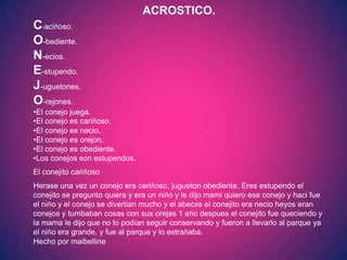 ACROSTICO.
C-aciñoso.
O-bediente.
N-ecios.
E-stupendo.
J-uguetones.
O-rejones.
•El conejo juega.
•El conejo es cariñoso.
•El conejo es necio.
•El conejo es orejon.
•El conejo es obediente.
•Los conejos son estupendos.
El conejito cariñoso
Herase una vez un conejo era cariñoso, jugueton obediente. Eres estupendo el
conejito se pregunto quiera y era un niño y le dijo mami quiero ese conejo y haci fue
el niño y el conejo se divertían mucho y el abecés el conejito era necio heyos eran
conejos y tumbaban cosas con sus orejas 1 año despues el conejito fue queciendo y
la mama le dijo que no lo podían seguir conservando y fueron a llevarlo al parque ya
el niño era grande, y fue al parque y lo estrañaba.
Hecho por maibelline
 