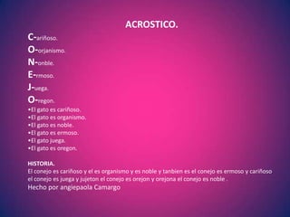 ACROSTICO.
C-ariñoso.
O-orjanismo.
N-onble.
E-rmoso.
J-uega.
O-regon.
•El gato es cariñoso.
•El gato es organismo.
•El gato es noble.
•El gato es ermoso.
•El gato juega.
•El gato es oregon.

HISTORIA.
El conejo es cariñoso y el es organismo y es noble y tanbien es el conejo es ermoso y cariñoso
el conejo es juega y jujeton el conejo es orejon y orejona el conejo es noble .
Hecho por angiepaola Camargo
 