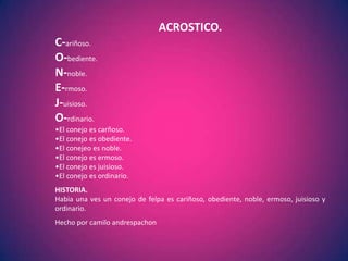 ACROSTICO.
C-ariñoso.
O-bediente.
N-noble.
E-rmoso.
J-uisioso.
O-rdinario.
•El conejo es carñoso.
•El conejo es obediente.
•El conejeo es noble.
•El conejo es ermoso.
•El conejo es juisioso.
•El conejo es ordinario.
HISTORIA.
Habia una ves un conejo de felpa es cariñoso, obediente, noble, ermoso, juisioso y
ordinario.
Hecho por camilo andrespachon
 