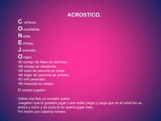 ACROSTICO.
C- ariñoso.
O-ovediente.
N-oble.
E-rmoso.
J-ovensito.
O-rejon.
•El conejo de felpa es cariñoso.
•Mi conejo es obediente.
•Mi osito de peluche es noble.
•Mi triger de peluiche es ermoso.
•El niño jevensito.
•Mi mascota es orejon.
El conejo jugeton.

Había una bes un conejito quera.
Juegeton que le gustaba jugar y era noble juega y juega que en el árbol bio su
arsico y corro y se curio el no quería jugar mas.
Fin hecho por catalina romero.
 