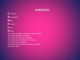 ACROSTICO.
C-cariñoso.
O-ovediente.
N-ble.
E-rmoso.
J-ose.
O-jeto.
•Es porque es lindo y poreso se volvió cariñoso.
•El conejo obedese a su dueño.
•El conejo es noble con el juguete.
•El conejo tiene enbidia con su amigo.
•El conejo es mui jugueton.
•El conejo tiene objetivo para que sea grande
Hecho por dilan
 