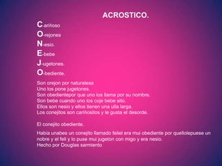 ACROSTICO.
C-ariñoso
O-rejones
N-esio.
E-bebe
J-ugetones.
O-bediente.
Son orejon por naturalesa
Uno los pone jugetones.
Son obedientepor que uno los llama por su nombre.
Son bebe cuando uno los coje bebe sito.
Ellos son nesio y ellos tienen una ulla larga.
Los conejitos son cariñositos y le gusta el desorde.

El conejito obediente.
Había unabes un conejito llamado feliel era mui obediente por quellolepuese un
nobre y el feli y lo puse mui jugeton con migo y era nesio.
Hecho por Douglas sarmiento
 