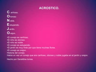 ACROSTICO.
C- ariñoso.
O-loroso
N-oble.
E-stupendo.
J-ardin.
O-rejon.
•El conejo es cariñoso.
•El niño es oloroso.
•El niño es noble.
•El conejo es estupendo.
•El jardín es muy lindo por que tiene muchas flores.
•El conejo es orejon.
Historia del conejo.
Había un vez un conejo que era cariñoso, oloroso y noble jugaba en el jardín y orejon.
Hecho por Geraldine torres.
 