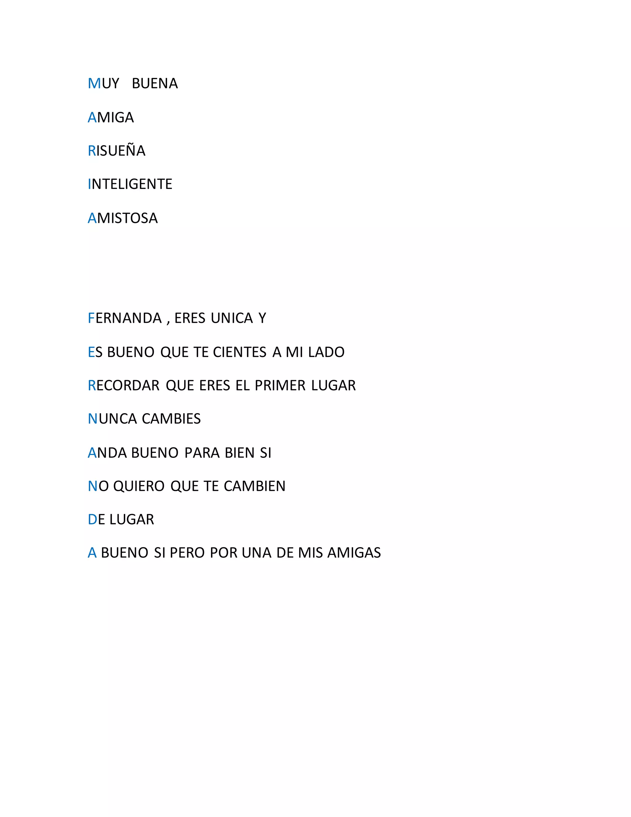 MUY BUENA
AMIGA
RISUEÑA
INTELIGENTE
AMISTOSA
FERNANDA , ERES UNICA Y
ES BUENO QUE TE CIENTES A MI LADO
RECORDAR QUE ERES EL PRIMER LUGAR
NUNCA CAMBIES
ANDA BUENO PARA BIEN SI
NO QUIERO QUE TE CAMBIEN
DE LUGAR
A BUENO SI PERO POR UNA DE MIS AMIGAS