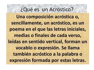 ¿Qué es un Acróstico?
Una composición acróstica o,
sencillamente, un acróstico, es un
poema en el que las letras iniciales,
medias o finales de cada verso,
leídas en sentido vertical, forman un
vocablo o expresión. Se llama
también acróstico a la palabra o
expresión formada por estas letras.
