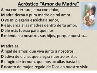 Acróstico “Amor de Madre”
A ma con ternura, ama con dolor,
M adre tierna y pura madre de mi amor.
O ye mi plegaria escúchala señor,
R esguarda a las madres dentro de tu amor.
D ale más fuerza para que nos
E ntiendan a nosotros sus hijos, porque nuestra…
M adre es
Á ngel de amor, que vive junto a nosotros,
D ádiva de dicha, que alegra nuestro existir,
R efugio de ternura, que nos arrullas hasta ti,
E ncanto de mujer, regalo de Dios en nuestro vivir.