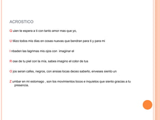 ACROSTICO
Q uien te espera a ti con tanto amor mas que yo,
U tilizo todos mis dias en cosas nuevas que bendran para ti y para mi
I nbaden las lagrimas mis ojos con imaginar el
R ose de tu piel con la mía, sabes imagino el color de tus
O jos seran cafes, negros, con ansias locas deceo saberlo, enveses siento un
Z umbar en mi estomago , son los movimientos locos e inquietos que siento gracias a tu
presencia.
 